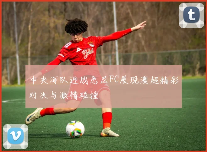 中央海队迎战悉尼FC展现澳超精彩对决与激情碰撞