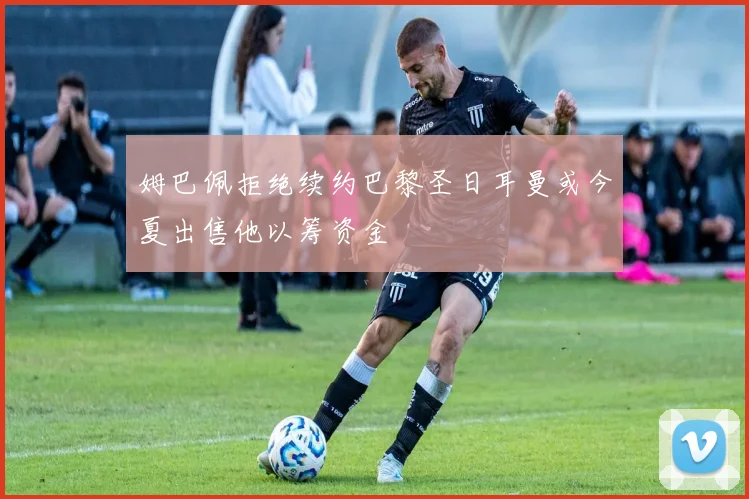 姆巴佩拒绝续约巴黎圣日耳曼或今夏出售他以筹资金