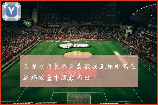 艾尔切与长春亚泰激战正酣谁能在这场较量中脱颖而出