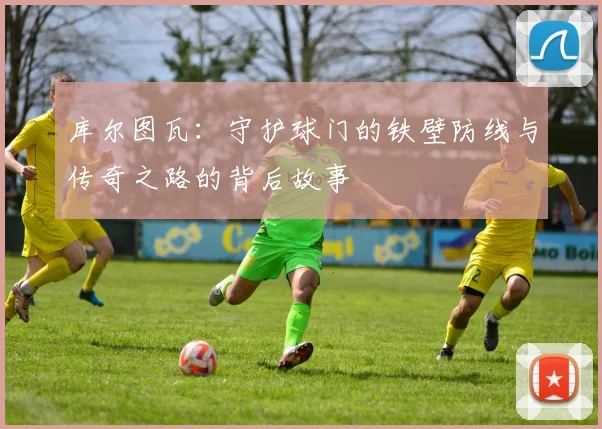 库尔图瓦：守护球门的铁壁防线与传奇之路的背后故事
