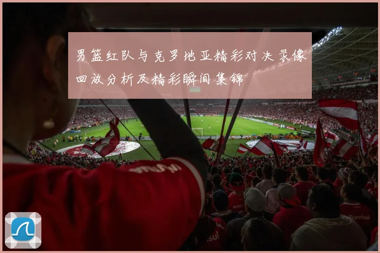 男篮红队与克罗地亚精彩对决录像回放分析及精彩瞬间集锦