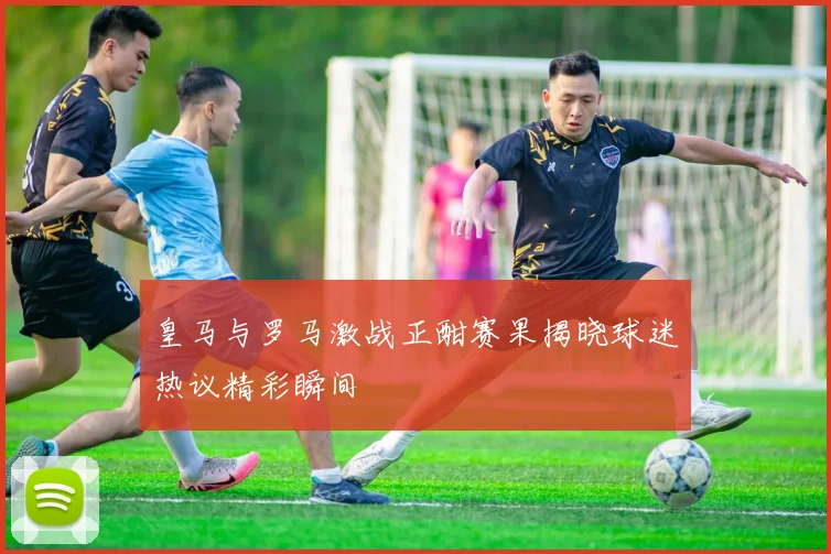 皇马与罗马激战正酣赛果揭晓球迷热议精彩瞬间