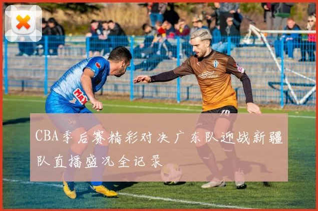 CBA季后赛精彩对决广东队迎战新疆队直播盛况全记录