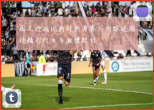 国足迎战比利时热身赛广州球迷期待精彩对决与激情时刻