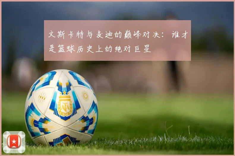 文斯卡特与麦迪的巅峰对决：谁才是篮球历史上的绝对巨星