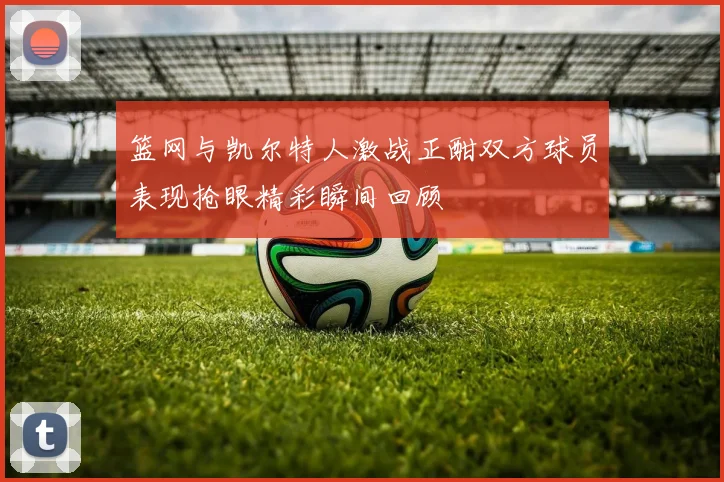 篮网与凯尔特人激战正酣双方球员表现抢眼精彩瞬间回顾
