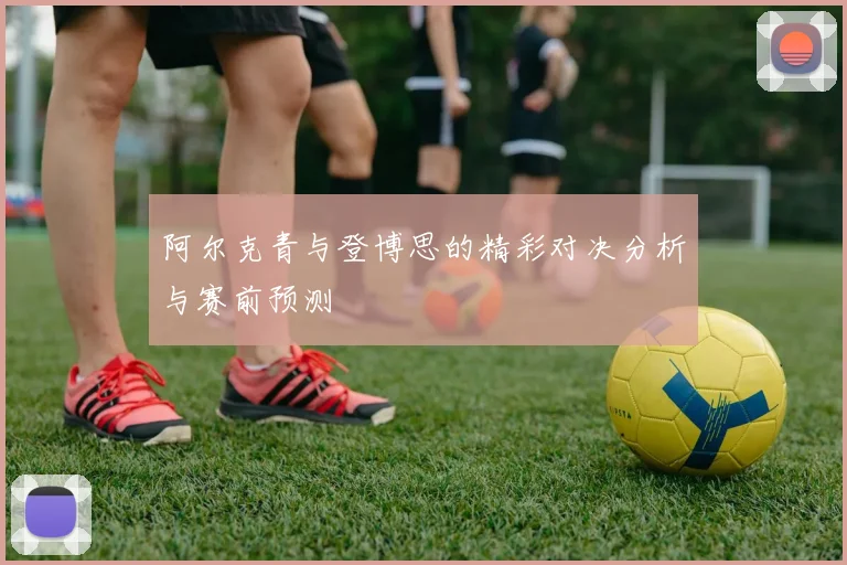 阿尔克青与登博思的精彩对决分析与赛前预测