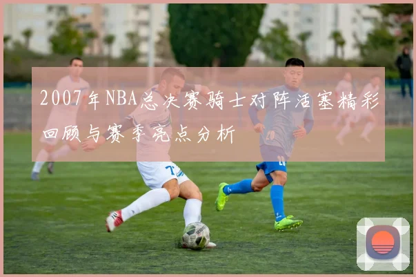 2007年NBA总决赛骑士对阵活塞精彩回顾与赛季亮点分析
