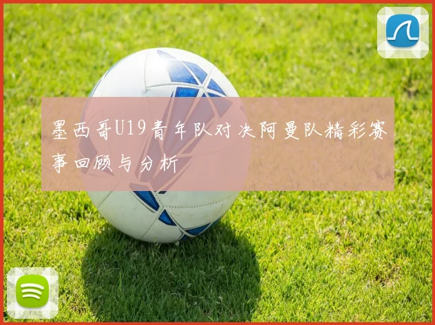 墨西哥U19青年队对决阿曼队精彩赛事回顾与分析