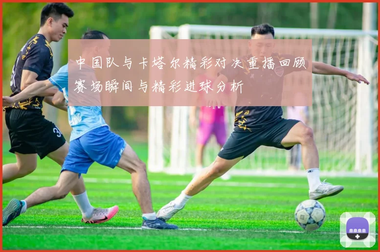 中国队与卡塔尔精彩对决重播回顾赛场瞬间与精彩进球分析