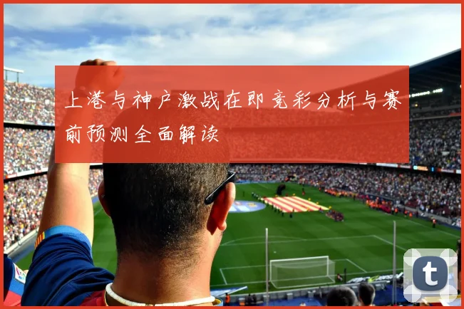 上港与神户激战在即竞彩分析与赛前预测全面解读