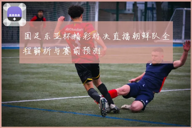 国足东亚杯精彩对决直播朝鲜队全程解析与赛前预测