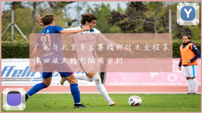 广东与北京季后赛精彩对决全程录像回放及精彩瞬间分析