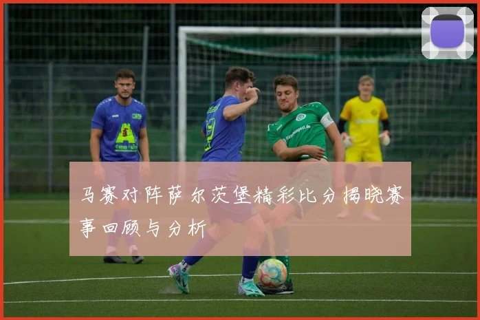 马赛对阵萨尔茨堡精彩比分揭晓赛事回顾与分析
