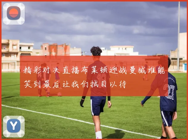 精彩对决直播布莱顿迎战曼城谁能笑到最后让我们拭目以待