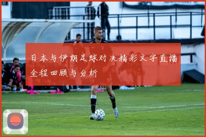 日本与伊朗足球对决精彩文字直播全程回顾与分析