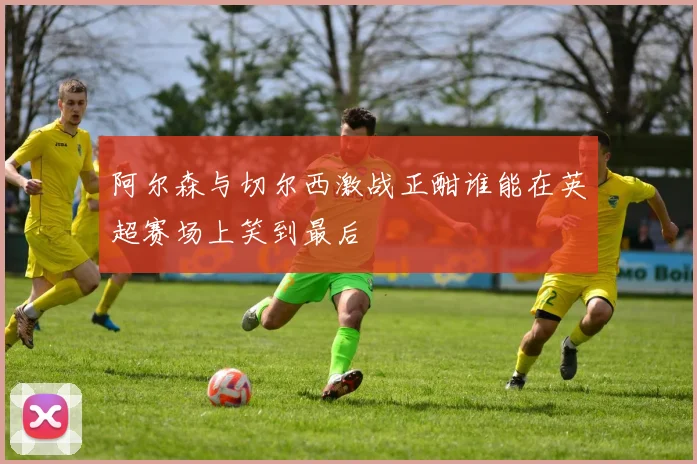 阿尔森与切尔西激战正酣谁能在英超赛场上笑到最后