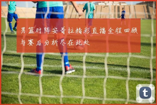 男篮对阵安哥拉精彩直播全程回顾与赛后分析尽在此处