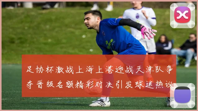 足协杯激战上海上港迎战天津队争夺晋级名额精彩对决引发球迷热议