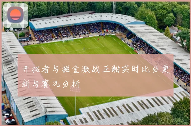 开拓者与掘金激战正酣实时比分更新与赛况分析