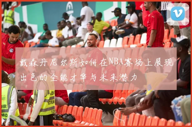 戴森丹尼尔斯如何在NBA赛场上展现出色的全能才华与未来潜力