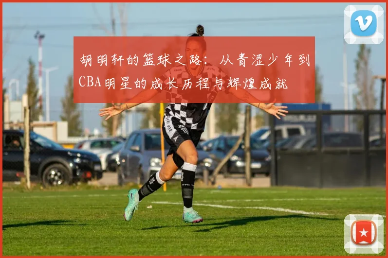 胡明轩的篮球之路：从青涩少年到CBA明星的成长历程与辉煌成就