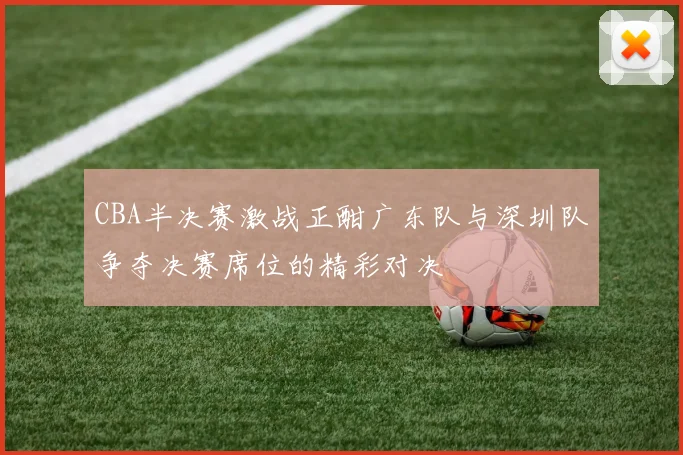 CBA半决赛激战正酣广东队与深圳队争夺决赛席位的精彩对决