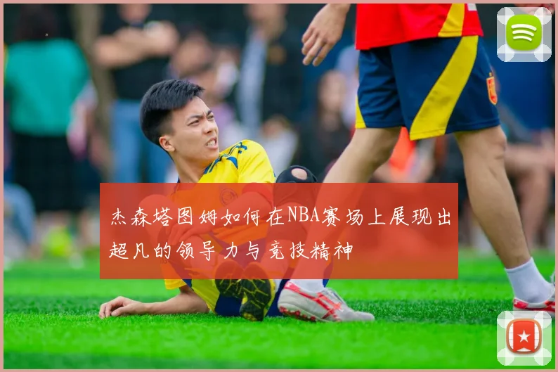杰森塔图姆如何在NBA赛场上展现出超凡的领导力与竞技精神