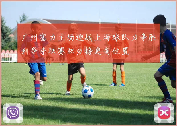 广州富力主场迎战上海球队力争胜利争夺联赛积分榜更高位置