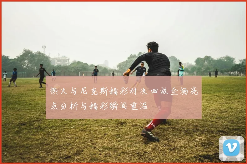 热火与尼克斯精彩对决回放全场亮点分析与精彩瞬间重温