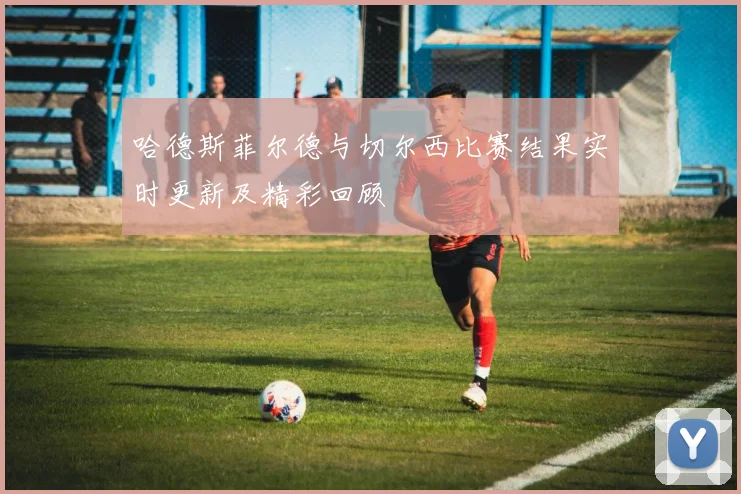 哈德斯菲尔德与切尔西比赛结果实时更新及精彩回顾
