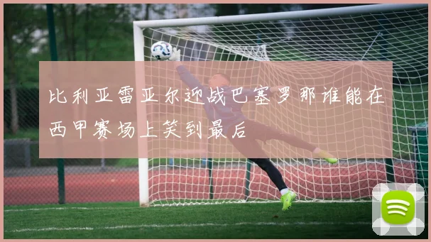 比利亚雷亚尔迎战巴塞罗那谁能在西甲赛场上笑到最后