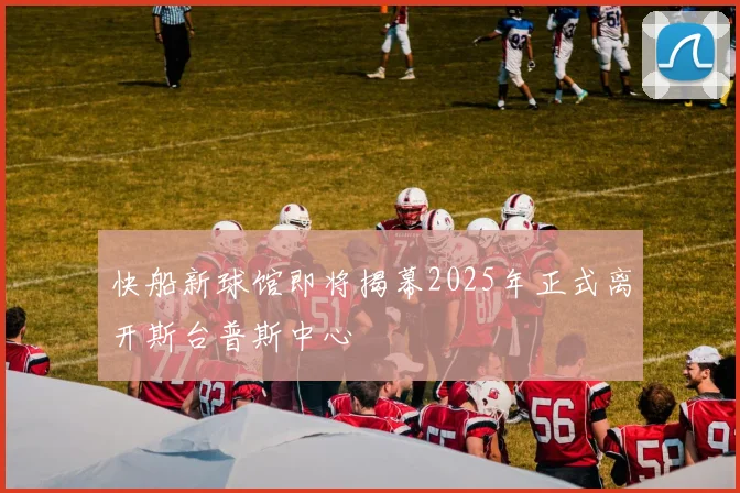 快船新球馆即将揭幕2025年正式离开斯台普斯中心
