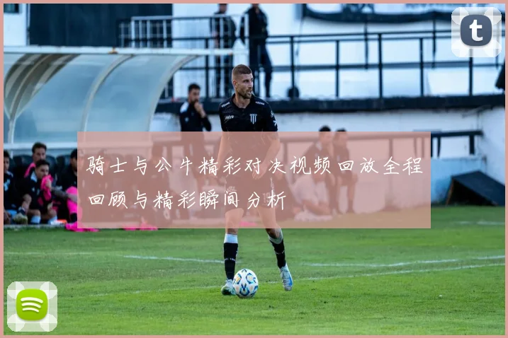 骑士与公牛精彩对决视频回放全程回顾与精彩瞬间分析