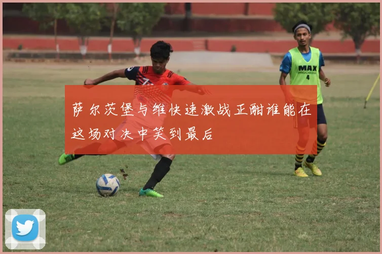 萨尔茨堡与维快速激战正酣谁能在这场对决中笑到最后