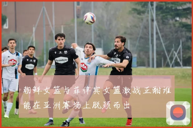 朝鲜女篮与菲律宾女篮激战正酣谁能在亚洲赛场上脱颖而出