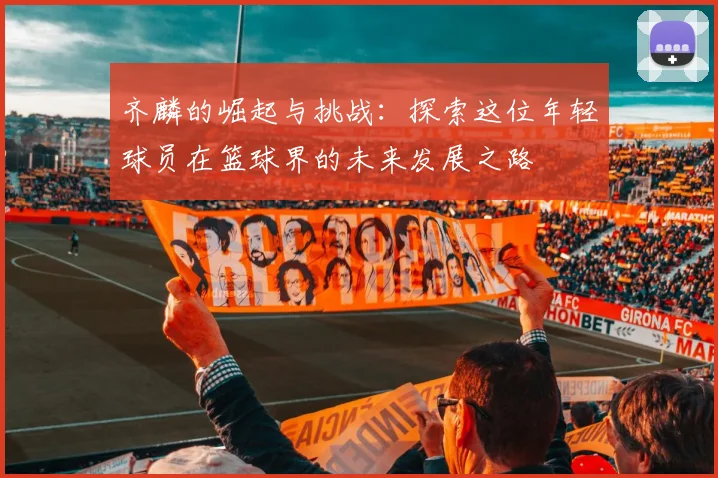 齐麟的崛起与挑战：探索这位年轻球员在篮球界的未来发展之路